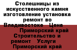 Столешницы из искусственного камня изготовление установка ремонт во Владивостоке › Цена ­ 10 000 - Приморский край Строительство и ремонт » Услуги   . Приморский край